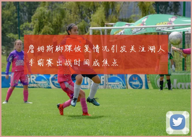 詹姆斯脚踝恢复情况引发关注湖人季前赛出战时间成焦点