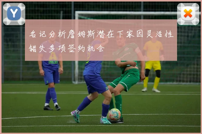 名记分析詹姆斯潜在下家因灵活性错失多项签约机会