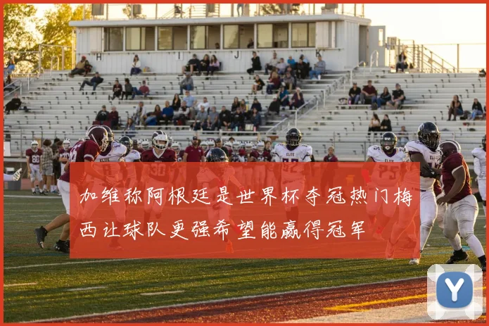 加维称阿根廷是世界杯夺冠热门梅西让球队更强希望能赢得冠军