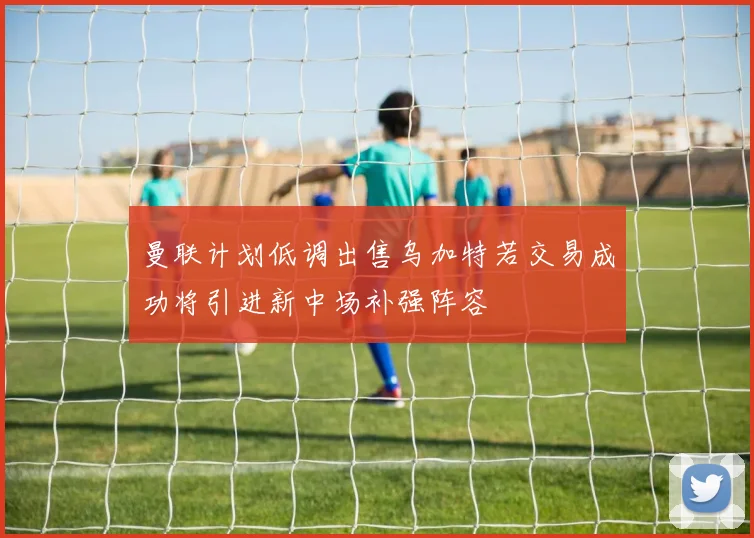 曼联计划低调出售乌加特若交易成功将引进新中场补强阵容