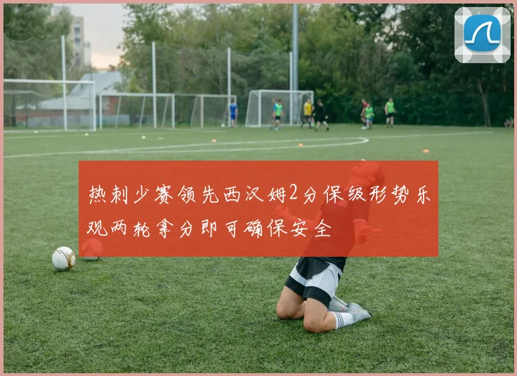 热刺少赛领先西汉姆2分保级形势乐观两轮拿分即可确保安全