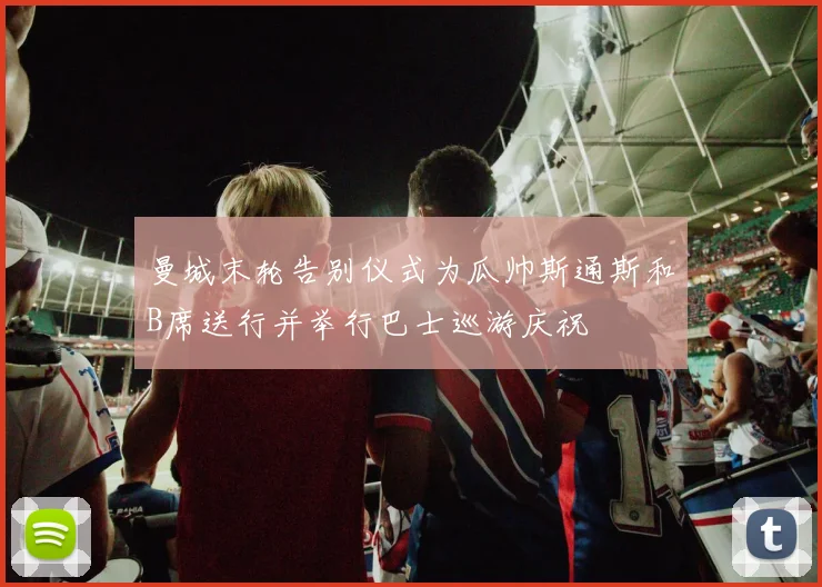 曼城末轮告别仪式为瓜帅斯通斯和B席送行并举行巴士巡游庆祝