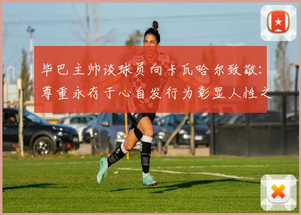 毕巴主帅谈球员向卡瓦哈尔致敬：尊重永存于心自发行为彰显人性之美